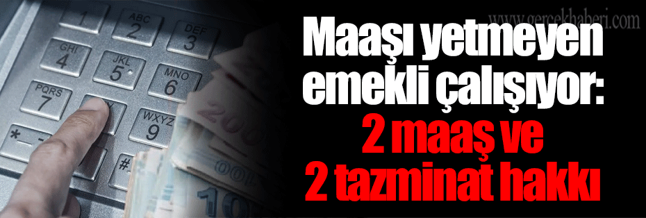 Maaşı yetmeyen emekli çalışıyor: 2 maaş ve 2 tazminat hakkı